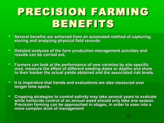 13
PRECISION FARMINGPRECISION FARMING
BENEFITSBENEFITS
 Several benefits are achieved from an automated method of capturing,Several benefits are achieved from an automated method of capturing,
storing and analyzing physical field records.storing and analyzing physical field records.
 Detailed analyses of the farm production management activities andDetailed analyses of the farm production management activities and
results can be carried out.results can be carried out.
 Farmers can look at the performance of new varieties by site specificFarmers can look at the performance of new varieties by site specific
area, measure the effect of different seeding dates or depths and showarea, measure the effect of different seeding dates or depths and show
to their banker the actual yields obtained and the associated risk levels.to their banker the actual yields obtained and the associated risk levels.
 It is imperative that trends and evaluations are also measured overIt is imperative that trends and evaluations are also measured over
longer time spans.longer time spans.
 Cropping strategies to control salinity may take several years to evaluateCropping strategies to control salinity may take several years to evaluate
while herbicide control of an annual weed should only take one season.while herbicide control of an annual weed should only take one season.
Precision farming can be approached in stages, in order to ease into aPrecision farming can be approached in stages, in order to ease into a
more complex level of managementmore complex level of management
 