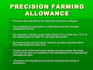 14
PRECISION FARMINGPRECISION FARMING
ALLOWANCEALLOWANCE
 Precision farming allows for improved economic analyses.Precision farming allows for improved economic analyses.
 The variability of crop yield in a field allows for the accurateThe variability of crop yield in a field allows for the accurate
assessment of risk.assessment of risk.
 For example, a farmer could verify that for 70 % of the time, 75 % ofFor example, a farmer could verify that for 70 % of the time, 75 % of
the barley grown in field "A" will yield 50 bushels.the barley grown in field "A" will yield 50 bushels.
 By knowing the cost of inputs, farmers can also calculate returnBy knowing the cost of inputs, farmers can also calculate return
over cash costs for each acre.over cash costs for each acre.
 Certain parts of the field which always produce below the breakCertain parts of the field which always produce below the break
even line can then be isolated for the development of a site-specificeven line can then be isolated for the development of a site-specific
management plan.management plan.
 Precision farming allows the precise tracking and tuning ofPrecision farming allows the precise tracking and tuning of
production.production.
 