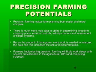 15
PRECISION FARMINGPRECISION FARMING
POTENTIALSPOTENTIALS
 Precision farming makes farm planning both easier and morePrecision farming makes farm planning both easier and more
complex.complex.
 There is much more map data to utilize in determining long termThere is much more map data to utilize in determining long term
cropping plans, erosion controls, salinity controls and assessmentcropping plans, erosion controls, salinity controls and assessment
of tillage systems.of tillage systems.
 But as the amount of data grows, more work is needed to interpretBut as the amount of data grows, more work is needed to interpret
the data and this increases the risk of misinterpretation.the data and this increases the risk of misinterpretation.
 Farmers implementing precision farming will likely work closer withFarmers implementing precision farming will likely work closer with
several professionals in the agricultural, GPS and computingseveral professionals in the agricultural, GPS and computing
sciences.sciences.
 