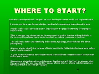 16
WHERE TO START?WHERE TO START?
Precision farming does not "happen" as soon as one purchases a GPS unit or yield monitor.Precision farming does not "happen" as soon as one purchases a GPS unit or yield monitor.
It occurs over time as a farmer adopts a new level of management intensity on the farm.It occurs over time as a farmer adopts a new level of management intensity on the farm.
Implicit in this is an increased level of knowledge of the precision farming technologiesImplicit in this is an increased level of knowledge of the precision farming technologies
such as GPS.such as GPS.
What is perhaps more important for the success of precision farming, at least initially, isWhat is perhaps more important for the success of precision farming, at least initially, is
the increased knowledge that a farmer needs of his natural resources in the field.the increased knowledge that a farmer needs of his natural resources in the field.
This includes a better understanding of soil types, hydrology, microclimates and aerialThis includes a better understanding of soil types, hydrology, microclimates and aerial
photography.photography.
A farmer should identify the variance of factors within the fields that effect crop yield beforeA farmer should identify the variance of factors within the fields that effect crop yield before
a yield map is acquired.a yield map is acquired.
A yield map should serve as verification data to quantify the consequences of the variationA yield map should serve as verification data to quantify the consequences of the variation
that exists in a field.that exists in a field.
Management strategies and prescription map development will likely rely on sources otherManagement strategies and prescription map development will likely rely on sources other
than yield maps. The one important key source of data a farmer should not start precisionthan yield maps. The one important key source of data a farmer should not start precision
farming without is an aerial photographfarming without is an aerial photograph
 