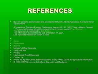 17
REFERENCESREFERENCES
 By Tom Goddard, Conservation and Development Branch, Alberta Agriculture, Food and RuralBy Tom Goddard, Conservation and Development Branch, Alberta Agriculture, Food and Rural
DevelopmentDevelopment
(Proceedings: Precision Farming Conference, January 20 - 21, 1997, Taber, Alberta, Canada)(Proceedings: Precision Farming Conference, January 20 - 21, 1997, Taber, Alberta, Canada)
For more information about the content of this document, contactFor more information about the content of this document, contact Tom GoddardTom Goddard..
This document is maintained byThis document is maintained by Deb SuttonDeb Sutton..
This information published to the web on October 17, 2001.This information published to the web on October 17, 2001.
Last Reviewed/Revised on March 3, 2008.Last Reviewed/Revised on March 3, 2008.

 HomeHome
 GovernmentGovernment
 SearchSearch
 Minister's Office ExpensesMinister's Office Expenses
 Using this SiteUsing this Site
 PrivacyPrivacy
 International Travel ExpensesInternational Travel Expenses
 Contact UsContact Us
 Phone the Ag-Info Centre, toll-free in Alberta at 310-FARM (3276), for agricultural information.Phone the Ag-Info Centre, toll-free in Alberta at 310-FARM (3276), for agricultural information.
 © 1995 - 2007 Government of Alberta Copyright and Disclaimer© 1995 - 2007 Government of Alberta Copyright and Disclaimer
 