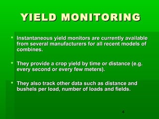 4
YIELD MONITORINGYIELD MONITORING
 Instantaneous yield monitors are currently availableInstantaneous yield monitors are currently available
from several manufacturers for all recent models offrom several manufacturers for all recent models of
combines.combines.
 They provide a crop yield by time or distance (e.g.They provide a crop yield by time or distance (e.g.
every second or every few meters).every second or every few meters).
 They also track other data such as distance andThey also track other data such as distance and
bushels per load, number of loads and fields.bushels per load, number of loads and fields.
 