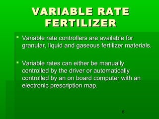 6
VARIABLE RATEVARIABLE RATE
FERTILIZERFERTILIZER
 Variable rate controllers are available forVariable rate controllers are available for
granular, liquid and gaseous fertilizer materials.granular, liquid and gaseous fertilizer materials.
 Variable rates can either be manuallyVariable rates can either be manually
controlled by the driver or automaticallycontrolled by the driver or automatically
controlled by an on board computer with ancontrolled by an on board computer with an
electronic prescription map.electronic prescription map.
 