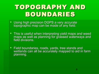 8
TOPOGRAPHY ANDTOPOGRAPHY AND
BOUNDARIESBOUNDARIES
 Using high precision DGPS a very accurateUsing high precision DGPS a very accurate
topographic map can be made of any field.topographic map can be made of any field.
 This is useful when interpreting yield maps and weedThis is useful when interpreting yield maps and weed
maps as well as planning for grassed waterways andmaps as well as planning for grassed waterways and
field divisions.field divisions.
 Field boundaries, roads, yards, tree stands andField boundaries, roads, yards, tree stands and
wetlands can all be accurately mapped to aid in farmwetlands can all be accurately mapped to aid in farm
planning.planning.
 