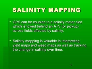 9
SALINITY MAPPINGSALINITY MAPPING
 GPS can be coupled to a salinity meter sledGPS can be coupled to a salinity meter sled
which is towed behind an ATV (or pickup)which is towed behind an ATV (or pickup)
across fields affected by salinity.across fields affected by salinity.
 Salinity mapping is valuable in interpretingSalinity mapping is valuable in interpreting
yield maps and weed maps as well as trackingyield maps and weed maps as well as tracking
the change in salinity over time.the change in salinity over time.
 