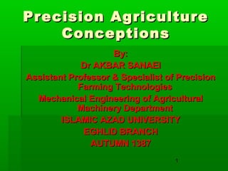 1
Precision AgriculturePrecision Agriculture
ConceptionsConceptions
By:By:
Dr AKBAR SANAEIDr AKBAR SANAEI
Assistant Professor & Specialist of PrecisionAssistant Professor & Specialist of Precision
Farming TechnologiesFarming Technologies
Mechanical Engineering of AgriculturalMechanical Engineering of Agricultural
Machinery DepartmentMachinery Department
ISLAMIC AZAD UNIVERSITYISLAMIC AZAD UNIVERSITY
EGHLID BRANCHEGHLID BRANCH
AUTUMN 1387AUTUMN 1387
 