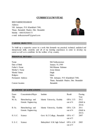 CURRICULUM VITAE
MD.TARIKUZZAMAN
Address:
Vill: Jattrapur, P.O: Kharikhali-7300,
Thana: Jhenaidah Shador, Dist: Jhenaidah
Mobile: +8801925684173
e-mail: tarikuzzaman07@gmail.com
CAREER OBJECTIVE
To build up a respective career in a work that demands my practical, technical, analytical and
interpersonal skills, creativity and all of my learning experiences in order to develop my
career as well as to contribute for the welfare of my country.
.
PERSONAL DETAILS
Name
Date of Birth
Father’s Name
Mother’s Name
Marital Status
Religion
Permanent Address
Current location
Md.Tarikuzzaman
January 01,1989
Md.Mizanur Rahman
Josna khatun
Single
Islam
Vill: Jattrapur, P.O: Kharikhali-7300,
Thana: Jhenaidah Shador, Dist: Jhenaidah
Jhenaidah
ACADEMIC QUALIFICATIONS
Exam
Title
Concentration/Major Institute Result Passing
Year
M. Sc. Biotechnology and
Genetic Engineering
Islamic University, Kushtia GPA: 3.53
out of 4
2012
(Held in
2014)
B. Sc. Biotechnology and
Genetic Engineering
Islamic University, Kushtia GPA: 3.26
out of 4
2011
(Held in
2013)
H. S. C. Science Govt. K.C College, Jhenaidah GPA: 4.7
out of 5
2007
S. S. C. Science Bishoykhali S.M. high School GPA: 4.38
out of 5
2005
 