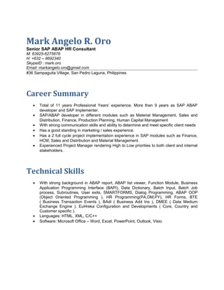 Mark Angelo R. Oro 
Senior SAP ABAP HR Consultant 
M: 63925-6275676 
H: +632 – 8692340 
SkypeID : mark.oro 
Email: markangelo.oro@gmail.com 
#36 Sampaguita Village, San Pedro Laguna, Philippines 
Career Summary 
· Total of 11 years Professional Years’ experience. More than 9 years as SAP ABAP 
developer and SAP Implementer. 
· SAP/ABAP developer in different modules such as Material Management, Sales and 
Distribution, Finance, Production Planning, Human Capital Management 
· With strong communication skills and ability to determine and meet specific client needs 
· Has a good standing in marketing / sales experience. 
· Has a 2 full cycle project implementation experience in SAP modules such as Finance, 
HCM, Sales and Distribution and Material Management. 
· Experienced Project Manager rendering High to Low priorities to both client and internal 
stakeholders. 
Technical Skills 
· With strong background in ABAP report, ABAP list viewer, Function Module, Business 
Application Programming Interface (BAPI), Data Dictionary, Batch Input, Batch Job 
process, Subroutines, User exits, SMARTFORMS, Dialog Programming, ABAP OOP 
(Object Oriented Programming ), HR Programming(PA,OM,PY), HR Forms, BTE 
( Business Transaction Events ), BAdI ( Business Add Ins ), DMEE ( Data Medium 
Exchange Engine ), EuHreka Configuration and Developments ( Core, Country and 
Customer specific ). 
· Languages: HTML, XML, C/C++ 
· Software: Microsoft Office – Word, Excel, PowerPoint, Outlook, Visio. 
 