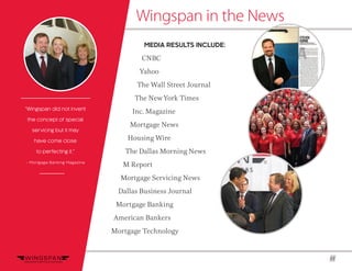 11
Wingspan in the News
“Wingspan did not invent
the concept of special
servicing but it may
have come close
to perfecting it.”
~ Mortgage Banking Magazine
MEDIA RESULTS INCLUDE:
CNBC
Yahoo
The Wall Street Journal
The NewYork Times
Inc. Magazine
Mortgage News
Housing Wire
The Dallas Morning News
M Report
Mortgage Servicing News
Dallas Business Journal
Mortgage Banking
American Bankers
Mortgage Technology
 