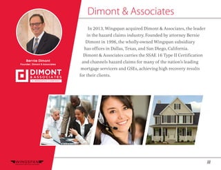 12
In 2013, Wingspan acquired Dimont & Associates, the leader
in the hazard claims industry. Founded by attorney Bernie
Dimont in 1996, the wholly-owned Wingspan subsidiary
has offices in Dallas, Texas, and San Diego, California.
Dimont & Associates carries the SSAE 16 Type II Certification
and channels hazard claims for many of the nation’s leading
mortgage servicers and GSEs, achieving high recovery results
for their clients.
Dimont & Associates
Bernie Dimont
Founder, Dimont & Associates
 