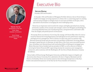 13
Executive Bio
Steven Horne
Entrepreneur of the Year,
Frisco, Texas,
Chamber of Commerce
~
Ernst & Young
Entrepreneur of the Year
Finalist
Steven Horne
Founder, CEO and President
As Founder, CEO and President of Wingspan Portfolio Advisors, Steven Horne brings a
wealth of mortgage servicing experience to clients. He is a career-long expert in creating
and executing strategies to mitigate losses in real estate portfolios of all types, with a
specialized concentration in managing the most challenging assets.
Horne has an impressive track record in his unique and highly specialized area, having
pioneered a number of the concepts and strategies used in the Wingspan methodology for
converting defaulted loans into re-performing loans, saving borrowers and lenders alike
from the lengthy and painful process of foreclosure.
Previously, Horne was director of servicing risk strategy with Fannie Mae where he restruc-
tured the National Servicing Organization and redesigned servicer performance reporting
and legal services management. Prior to Fannie, he spent nine years as a partner with
Sherman Financial Group and was executive vice president of Sherman’s servicing affiliate,
Resurgent Capital Services. At Sherman, he built three of the firm’s most successful business
lines, including a unit that purchased and resolved portfolios of delinquent mortgage loans.
Before Sherman, Horne founded and was president of MSV, as well as director of default
servicing for Ocwen Financial, RTC supervising attorney for numerous asset management
contractors, and an attorney with the Washington, DC law firm of Frank, Bernstein, Conaway
& Goldman.
Horne holds a JD from George Washington University and Bachelor degrees in English and
Economics from Emory University. He is admitted to the bar in Virginia, Maryland, and the
District of Columbia. Horne was recently named an Ernst &Young Entrepreneur of theYear
finalist and named Entrepreneur of theYear by the Frisco Chamber of Commerce.
 