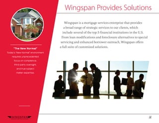 4
Wingspan Provides Solutions
Wingspan is a mortgage services enterprise that provides
a broad range of strategic services to our clients, which
include several of the top 5 financial institutions in the U.S.
From loan modifications and foreclosure alternatives to special
servicing and enhanced borrower outreach, Wingspan offers
a full suite of customized solutions.“The New Normal”
Today’s “New Normal” environment
requires unprecedented
focus on compliance,
third-party oversight,
and true subject
matter expertise.
 