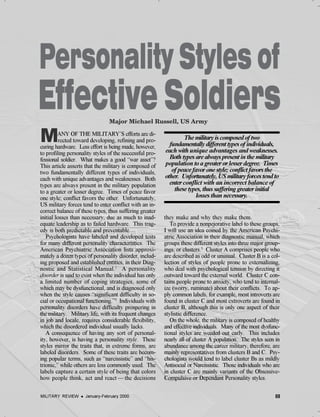69MILITARY REVIEW l January-February 2000
MANY OF THE MILITARY’S efforts are di-
rected toward developing, refining and pro-
curing hardware. Less effort is being made, however,
to profiling personality styles of the successful pro-
fessional soldier. What makes a good “war asset”?
This article asserts that the military is composed of
two fundamentally different types of individuals,
each with unique advantages and weaknesses. Both
types are always present in the military population
to a greater or lesser degree. Times of peace favor
one style; conflict favors the other. Unfortunately,
US military forces tend to enter conflict with an in-
correct balance of these types, thus suffering greater
initial losses than necessary, due as much to inad-
equate leadership as to failed hardware. This trag-
edy is both predictable and preventable.
Psychologists have labeled and developed tests
for many different personality characteristics. The
American Psychiatric Association lists approxi-
mately a dozen types of personality disorder, includ-
ing proposed and established entities, in their Diag-
nostic and Statistical Manual.1
A personality
disorder is said to exist when the individual has only
a limited number of coping strategies, some of
which may be dysfunctional, and is diagnosed only
when the style causes “significant difficulty in so-
cial or occupational functioning.”2
Individuals with
personality disorders have difficulty prospering in
the military. Military life, with its frequent changes
in job and locale, requires considerable flexibility,
which the disordered individual usually lacks.
A consequence of having any sort of personal-
ity, however, is having a personality style. These
styles mirror the traits that, in extreme forms, are
labeled disorders. Some of these traits are becom-
ing popular terms, such as “narcissistic” and “his-
trionic,” while others are less commonly used. The
labels capture a certain style of being that colors
how people think, act and react — the decisions
they make and why they make them.
To provide a nonpejorative label to these groups,
I will use an idea coined by the American Psychi-
atric Association in their diagnostic manual, which
groups these different styles into three major group-
ings, or clusters.3
Cluster A comprises people who
are described as odd or unusual. Cluster B is a col-
lection of styles of people prone to externalizing,
who deal with psychological tension by directing it
outward toward the external world. Cluster C con-
tains people prone to anxiety, who tend to internal-
ize (worry, ruminate) about their conflicts. To ap-
ply common labels, for example, most introverts are
found in cluster C and most extroverts are found in
cluster B, although this is only one aspect of their
stylistic difference.
On the whole, the military is composed of healthy
and effective individuals. Many of the most dysfunc-
tional styles are weeded out early. This includes
nearly all of cluster A population. The styles seen in
abundance among the career military, therefore, are
mainly representatives from clusters B and C. Psy-
chologists would tend to label cluster Bs as mildly
Antisocial or Narcissistic. Those individuals who are
in cluster C are mainly variants of the Obsessive-
Compulsive or Dependant Personality styles.
The military is composed of two
fundamentally different types of individuals,
each with unique advantages and weaknesses.
Both types are always present in the military
population to a greater or lesser degree. Times
of peace favor one style; conflict favors the
other. Unfortunately, US military forces tend to
enter conflict with an incorrect balance of
these types, thus suffering greater initial
losses than necessary.
69MILITARY REVIEW l January-February 2000
 
