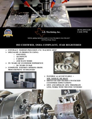  CONTRACT MODERN PRECISION CNC MACHINE SHOP
 SPECIALIZE IN PRODUCTS USING:
o 4140 STEEL
o ALUMINUM
o CARBON
o AND MANY MORE
 35+ YEARS OF CUSTOMER EXPERIENCE
o 20+ YEARS IN DoD
 COMPLETE TURNKEY OPTIONS FROM
PROCUREMENT TO DELIVERY
 FLEXIBLE & ACCOUNTABLE =
YOU NEED IT, WE DO IT
 DRIVEN BY ERP METRICS TO EXCEED
CUSTOMER EXPECTATIONS
 OWN AND OPERATE ZINC PHOSPHATE
LINE; WORK WITH TRUSTED VENDORS
WWW.ARMACHINING.COM P: 512-759-2003 F: 512-759-2157
632 West Front Street
ISO CERTIFIED, OSHA COMPLIANT, ITAR REGISTERED
DUNS: 095111159
CAGE: 59784A.R. Machining, Inc.
Inc.
 