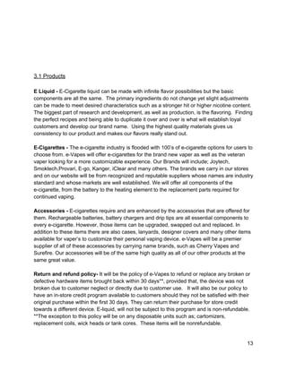  
 
 
 
 
3.1 Products 
 
E Liquid ­ ​E­Cigarette liquid can be made with infinite flavor possibilities but the basic 
components are all the same.  The primary ingredients do not change yet slight adjustments 
can be made to meet desired characteristics such as a stronger hit or higher nicotine content. 
The biggest part of research and development, as well as production, is the flavoring.  Finding 
the perfect recipes and being able to duplicate it over and over is what will establish loyal 
customers and develop our brand name.  Using the highest quality materials gives us 
consistency to our product and makes our flavors really stand out. 
 
E­Cigarettes ­ ​The e­cigarette industry is flooded with 100’s of e­cigarette options for users to 
choose from. e­Vapes will offer e­cigarettes for the brand new vaper as well as the veteran 
vaper looking for a more customizable experience. Our Brands will include; Joytech, 
Smoktech,Provari, E­go, Kanger, iClear and many others. The brands we carry in our stores 
and on our website will be from recognized and reputable suppliers whose names are industry 
standard and whose markets are well established. We will offer all components of the 
e­cigarette, from the battery to the heating element to the replacement parts required for 
continued vaping.  
 
Accessories ­ ​E­cigarettes require and are enhanced by the accessories that are offered for 
them. Rechargeable batteries, battery chargers and drip tips are all essential components to 
every e­cigarette. However, those items can be upgraded, swapped out and replaced. In 
addition to these items there are also cases, lanyards, designer covers and many other items 
available for vaper’s to customize their personal vaping device. e­Vapes will be a premier 
supplier of all of these accessories by carrying name brands, such as Cherry Vapes and 
Surefire. Our accessories will be of the same high quality as all of our other products at the 
same great value. 
 
Return and refund policy­ ​It will be the policy of e­Vapes to refund or replace any broken or 
defective hardware items brought back within 30 days**, provided that, the device was not 
broken due to customer neglect or directly due to customer use.   It will also be our policy to 
have an in­store credit program available to customers should they not be satisfied with their 
original purchase within the first 30 days. They can return their purchase for store credit 
towards a different device. E­liquid, will not be subject to this program and is non­refundable.  
**The exception to this policy will be on any disposable units such as; cartomizers, 
replacement coils, wick heads or tank cores.  These items will be nonrefundable. 
 
13 
 
 
