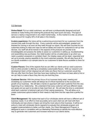  
 
 
 
 
3.2 Services 
 
Online Retail:​ For our retail customers, we will have a professionally designed and built 
website to make finding and ordering the products they want quick and easy. This type of 
service is nearly a requirement in any retail market today.  In this market it is vital, as online 
sales account for roughly 40% of all sales in the industry. 
 
In­store experience­ ​Our store will be a welcoming environment for our customers from the 
moment they walk through the door.  Every customer will be acknowledged, greeted and 
thanked for coming in as soon as they walk through our doors. We will have couches for our 
customers looking to relax and vape as well as tables and chairs for customers to set up new 
devices. Our staff will all be trained in the aspects of the products we provide to be 
knowledgeable and possess the ability to assist our customers in setting up, troubleshooting 
and assembling new purchases. Our retail location will be a trusted place to go when you 
need a question answered or a problem fixed. Our display cases will be clean, organized and 
set up to provide viewing capability to the most customers possible. We will also have all of 
our liquids available in our sample area for our customers to taste flavors available to them for 
purchase. 
 
Custom Flavors: ​One of the aspects that we can offer our clients and our retail customers 
that no other provider is offering is completely customizable flavors.  With our research and 
development team at their disposal we will make any flavor that our customers would like. 
We can offer them the flavor that they have been looking for and have not been able to find or 
we can help to make a flavor they like into one that they love.  
 
Customer Service:​ With the primary focus of our business being retail, meeting and 
exceeding our customers needs will always be of critical importance to the success and 
growth of our business.  We will take a hands on approach with each customer from the very 
beginning of our relationship.  We understand that every customer will have different needs 
and goals and we want to be able to help meet them all.  We will take the time to understand 
what each customer is looking to get out of their vaping experience.  This will allow us to 
create customized options based on their needs to help them find the vape that is perfect for 
them. 
 
Client Management: ​We realize that each of our wholesale clients will have a different set of 
business needs. In an effort to most accurately serve each client we will meet with them 
individually and see where e­Vapes can bring the most value to their business. It will be our 
policy to meet with wholesale clients regularly to evaluate their wholesale program and 
suggest implementations to better suit their needs. Our Client Management Program is 
designed to work in correlation with our Marketing Partnership to identify the most effective 
way to generate new customers and increase revenue in our clients stores. 
14 
 
 