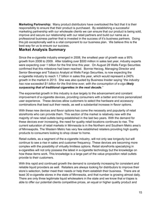  
Marketing Partnership:  ​Many product distributors have overlooked the fact that it is their 
responsibility to ensure that their product is purchased.  By establishing a successful 
marketing partnership with our wholesale clients we can ensure that our product is being sold, 
improve and secure our relationship with our retail partners and build our name as a 
professional business partner that is invested in the success of it’s business partners.  Doing 
this job exceptionally well is a vital component to our business plan.  We believe this is the 
best way for us to ensure our success. 
Market Analysis Summary 
 
Since the e­cigarette industry emerged in 2008, the smallest year of growth was a 95% 
growth from 2008 to 2009.  After totalling over $500 million in sales last year, industry experts 
were expecting over 1 billion for the first time this year.  On August 28 Wells Fargo Securities 
confirmed that this milestone had been reached.  ​Bonnie Herzog, Managing Director and 
Senior Beverage and Tobacco Analyst at Wells Fargo Securities, is​ now expecting the 
e­cigarette industry to reach 1.7 billion in sales this year, which would represent a 240% 
growth in the market in 2013.  She was also quoted by Business Insider saying “​the industry 
has now exceeded $1 billion for the first­time ever, with the consumption of e­cigs ​likely 
surpassing that of traditional cigarettes in the next decade.​”   
The exponential growth in this industry is due largely to the advancement and constant 
improvement of e­cigarette devices, providing consumers with a better and more personalized 
user experience.  These devices allow customers to select the hardware and accessory 
combinations that best suit their needs, as well a substantial increase in flavor options. 
With these new devices and flavor options has come the necessity and popularity of retail 
storefronts who can provide them. This section of the market is relatively new with the 
majority of new retail outlets being established in the last two years. With the demand for 
these devices ever increasing, the need for quality retail locations continues to rise. The 
current saturation of retail markets in Minnesota is in the Northern and Southern Metro area’s 
of Minneapolis. The Western Metro has very few established retailers providing high quality 
products to consumers looking to shop closer to home. 
Retail outlets, as a segment of the e­cigarette industry, will not only see longevity but will 
continue to see a rise in sales and customer frequency. These devices are becoming more 
complex with the possibility of virtually limitless options. Retail storefronts specializing in 
e­cigarettes will not only possess the latest in e­cigarette technology but the knowledge on 
how these items work. This knowledge is a large part of the value proposition retail outlets 
provide to their customers. 
With this rapid and continued growth the demand is constantly increasing for consistent and 
reliable liquid providers as well.  Retailers are always looking for distributors to improve their 
store’s selection, better meet their needs or help them establish their business.  There are at 
least 30 e­cigarette stores in the state of Minnesota, and that number is growing almost daily. 
There are only three legitimate liquid wholesalers in the state and we know that e­Vapes is 
able to offer our potential clients competitive prices, an equal or higher quality product and 
15 
 
 