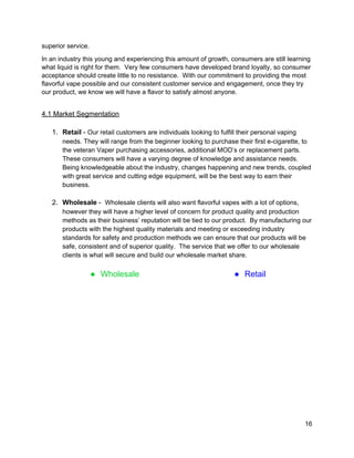 superior service. 
In an industry this young and experiencing this amount of growth, consumers are still learning 
what liquid is right for them.  Very few consumers have developed brand loyalty, so consumer 
acceptance should create little to no resistance.  With our commitment to providing the most 
flavorful vape possible and our consistent customer service and engagement, once they try 
our product, we know we will have a flavor to satisfy almost anyone. 
  
4.1 Market Segmentation 
 
1. Retail​ ­ ​Our retail customers are individuals looking to fulfill their personal vaping 
needs. They will range from the beginner looking to purchase their first e­cigarette, to 
the veteran Vaper purchasing accessories, additional MOD’s or replacement parts. 
These consumers will have a varying degree of knowledge and assistance needs. 
Being knowledgeable about the industry, changes happening and new trends, coupled 
with great service and cutting edge equipment, will be the best way to earn their 
business.  
 
2. Wholesale​ ­  ​Wholesale clients will also want flavorful vapes with a lot of options, 
however they will have a higher level of concern for product quality and production 
methods as their business’ reputation will be tied to our product.  By manufacturing our 
products with the highest quality materials and meeting or exceeding industry 
standards for safety and production methods we can ensure that our products will be 
safe, consistent and of superior quality.  The service that we offer to our wholesale 
clients is what will secure and build our wholesale market share. 
 
● Wholesale  ● Retail 
 
16 
 
 