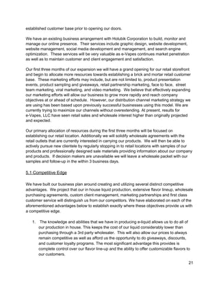 established customer base prior to opening our doors. 
 
We have an existing business arrangement with Holubik Corporation to build, monitor and 
manage our online presence.  Their services include graphic design, website development, 
website management, social media development and management, and search engine 
optimization.  These services will be very valuable as e­Vapes continues market penetration 
as well as to maintain customer and client engagement and satisfaction. 
 
Our first three months of our expansion we will have a grand opening for our retail storefront 
and begin to allocate more resources towards establishing a brick and mortar retail customer 
base.  These marketing efforts may include, but are not limited to, product presentation 
events, product sampling and giveaways, retail partnership marketing, face to face,  street 
team marketing, viral marketing, and video marketing.  We believe that effectively expanding 
our marketing efforts will allow our business to grow more rapidly and reach company 
objectives at or ahead of schedule.  However, our distribution channel marketing strategy we 
are using has been based upon previously successful businesses using this model. We are 
currently trying to maximize our channels without overextending. At present, results for 
e­Vapes, LLC have seen retail sales and wholesale interest higher than originally projected 
and expected. 
 
Our primary allocation of resources during the first three months will be focused on 
establishing our retail location. Additionally we will solidify wholesale agreements with the 
retail outlets that are currently interested in carrying our products.  We will then be able to 
actively pursue new clientele by regularly stopping in to retail locations with samples of our 
products and professionally designed sale materials providing information about our company 
and products.  If decision makers are unavailable we will leave a wholesale packet with our 
samples and follow­up in the within 3 business days. 
 
5.1 Competitive Edge 
 
We have built our business plan around creating and utilizing several distinct competitive 
advantages.  We project that our in house ​liquid production, extensive flavor lineup, wholesale 
purchasing agreements, custom client management, marketing partnerships and first class 
customer service will distinguish us from our competitors. We have elaborated on each of the 
aforementioned advantages below to establish exactly where these objectives provide us with 
a competitive edge. 
 
1.  The knowledge and abilities that we have in producing e­liquid allows us to do all of 
our production in house. This keeps the cost of our liquid considerably lower than 
purchasing through a 3rd party wholesaler.  This will also allow our prices to always 
remain competitive as well as afford us the opportunity to do giveaways, discounts, 
and customer loyalty programs. The most significant advantage this provides is 
complete control over our flavor line­up and the ability to offer customizable flavors to 
our customers.  
21 
 
 