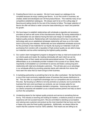  
2. Creating flavors truly is our passion.  We don’t ever expect our catalogue to be 
complete because we enjoy creating new flavors.  In our first month in business, we 
created, tested and developed over 30 final product flavors.  This matches many of our 
competitors established catalogues.  We always want to be on the cutting edge of 
flavoring and setting trends for the rest of the industry to follow. The larger selection of 
flavors we offer will attract a wider consumer base extending our reach and potential 
for growth. 
 
3. We have begun to establish relationships with wholesale e­cigarette and accessory 
providers as well as with some of the manufacturers directly. By having relationships in 
this combination we can balance having the best cost margin on hardware with the 
highest quality products. Relationships with manufacturers will be key in securing new 
technology early as an established wholesale relationship will have us on the inside 
track to procuring new releases. Additionally we have established wholesale accounts 
for the purchase of raw materials for our liquids. By buying our materials in bulk and 
purchasing from vendors with a reputation of high product quality we are able to keep 
our materials cost low while maintaining the highest quality possible. 
 
4. Our custom client management program is designed to help us meet and exceed all of 
our clients goals and needs. By meeting individually with each client we can be 
intimately aware of their needs and provide personalized service. This approach 
differentiates us as a wholesale provider invested in the success of our clients. More 
importantly it will establish our commitment to service and foster a strong long term 
relationship with retail and wholesale customers.  This will also give us an advantage 
in our wholesale efforts by providing potential clients with referrals from stores that 
have seen the value that our team brings to their business. 
 
5. A marketing partnership is something that is far too often overlooked.  We feel that this 
is one of the most commonly neglected areas of business that causes distributors to 
fail.  This can offer us a significant advantage over our competitors who do not excel in 
this area.  By focusing our efforts to not only promote our products, but to promote the 
business that carry (and purchase) our products, we can increase sales for our 
company as well as our wholesale clientele’s companies.  Improving the success of 
our clients companies will establish us as a valued business partner and help us stand 
out from the competition. 
 
6. Unrelenting desire for the highest quality products and service is something that we 
live by. This industry is booming and looking for leaders, a mediocre product or service 
experience will not succeed long term. We are committed to standing out as leaders 
and valuing every customer and product as the most important that we have ever had. 
e­Vapes only uses the finest quality ingredients.  Additionally, we always follow the 
maxim that the customer must be 100% satisfied. That means we are willing to do 
22 
 
 