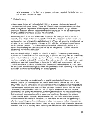 what is necessary in the short run to please a customer, confident, that in the long run, 
this is a wise business decision. 
 
5.2 Sales Strategy 
 
e­Vapes sales strategy will be targeted at obtaining wholesale clients as well as retail 
customers both online and instore.  These two different sales processes will require unique 
sales strategies and preparation.  We have put considerable time and thought into the 
challenges that these different areas of our business will provide and we feel as though we 
are prepared to overcome and succeed in both markets. 
Traditionally, most of our retail traffic will be people who are looking to buy, as we are a 
specialty store with products in a very specific market.  Our prospective customers can get a 
similar product from other vendors. With this in mind, e­Vapes will attempt to close the sale by 
showing our high quality products, extensive product selection,  and expert knowledge and 
service that sets us apart.  Our products will be competitive in both quality and price, our 
service and knowledge will be exceptional and we will always have a constant focus on 
establishing our business’ reputation. 
We provide several ways to acquire our products in an effort to make our products readily 
available and to infiltrate the market as thoroughly as possible. One way is for the customer to 
come by our retail store and make a purchase. Here we will have all of our flavors and 
hardware on display and ready for sampling.  The customer can also make a purchase on our 
website and have their order shipped to them directly. Additionally, our customers will have 
our liquids available to them in multiple outlets participating in our wholesale program. Lastly, 
we will look for opportunities to get our name and products out in the community at any events 
that will be beneficial to our marketing and branding efforts.  
 
 
In addition to our store, our marketing efforts we will be designed to drive people to our 
website. Once on our site, customers will see the wide range of products we have to offer. 
They will be provided with detailed product information, the ability to customize their products 
(hardware color, liquid nicotine level, etc.) and can place their order directly from our online 
catalogue or find the closest outlets that offer our liquids. The website will have valuable 
content about the quality of our materials, our safety standards and our production methods. 
Online sales will be especially useful for customers out of town. By establishing a strong 
online presence we can effectively reduce geographical restrictions on our retail business. 
When a customer establishes a secure account on our site, we will have the opportunity to 
offer them advertising and discounts to save on future purchases, as well as unique service 
such as auto ordering to ensure that they never run out of liquid and/or replaceable hardware. 
Services, such as auto ordering, are a great way for us to stand out from other online retailers 
23 
 
 