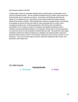 and increase customer retention. 
e­Vapes sales method for wholesale clientele will be a well thought out presentation of our 
value as a business partner.  We are confident that after trying our product, store owners will 
know that they have a market for our flavors.  From there, we will discuss with them the 
quality of our materials and our commitment to final product quality and industry leading 
safety and production methods.  After establishing e­Vapes as a quality product, we will place 
an emphasis on service and discuss briefly our focus and goals with our custom client 
management program and  marketing partnership. We feel this direct and effective 
presentation of our company's values and objectives will establish substantial value in 
creating a business partnership between our companies. Closing with our prices being equal 
to or less than all of our local competitors should finalize the sale.  We expect the most repeat 
wholesale customers to utilize the website as a catalogue and ordering system, because it 
takes less time for them to order on the web then it does from them to do so in person or over 
the phone.  This is one of many ways we hope to make their experience with us easy, and 
beneficial to their bottom line. 
 
 
 
 
 
 
 
 
 
 
 
5.2.1 Sales Forecast 
Expected Growth 
● Wholesale  ● Retail 
24 
 
 