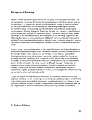 Management Summary 
 
 
Bryson’s primary position will be as the Head of Marketing and Business Development.  He 
will manage and oversee the development process of company marketing materials such as, 
but not limited to, company logo, website, product labels and in store promotional material. 
His responsibilities will also include planning and coordinating marketing and business 
development related events such as in­store promotions, product demos, sampling and 
market research. Working closely with Dustyn and the retail store manager, they will develop 
and implement sales systems and materials to identify consumers wants and needs as well 
as changes in our market to maximize the effectiveness of our marketing program and the 
efficiency of our sales and production teams. Additionally his time will be spent  researching 
and identifying prospective wholesale clients, initiating contact, delivering sales pitch, securing 
contract and establishing client management systems to address individual clients goals and 
needs.   
 
Dustyn’s primary responsibilities will be as the Head of Production and Product Development. 
As the primary product developer, he will  invest time, materials, resources and knowledge in 
developing final deliverable products. He will manage, oversee and and produce final 
deliverable products to maintain a prudent inventory to meet the needs of our clients, both 
wholesale and retail. He will also work closely with Bryson and the retail store manager to 
account for changing production needs based upon companies sales, as well as forecasted 
growth.  Dustyn will also be the acting Inventory and Supply Manager.  Responsible for 
supplier and buyer relationships and negotiations. Completing research and identifying 
changes in the supplier market on a regular basis to ensure we are always offering our 
customers the highest quality products as well as new and changing trends, while maintaining 
our competitive prices and maximizing profit. 
 
Dustyn and Bryson will work closely on the creation of procedures, training manuals and 
employee standards.  As the company grows, having these procedures in place and enforced 
by the retail management will allow the company executives to focus more closely on larger 
company objectives. By being thorough in creating these duplicatable business practices, we 
are simplifying future expansion efforts and creating continuity between our storefronts. 
 
 
 
 
 
 
 
6.1 Customer Relations 
 
26 
 
 
