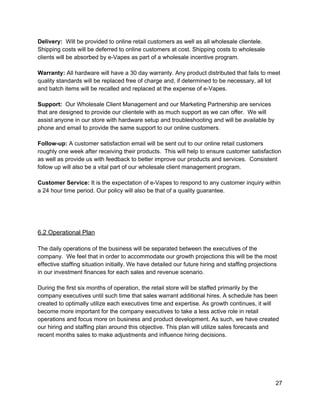 Delivery:  ​Will be provided to online retail customers as well as all wholesale clientele. 
Shipping costs will be deferred to online customers at cost. Shipping costs to wholesale 
clients will be absorbed by e­Vapes as part of a wholesale incentive program. 
 
Warranty: ​All hardware will have a 30 day warranty. Any product distributed that fails to meet 
quality standards will be replaced free of charge and, if determined to be necessary, all lot 
and batch items will be recalled and replaced at the expense of e­Vapes. 
 
Support:​  Our Wholesale Client Management and our Marketing Partnership are services 
that are designed to provide our clientele with as much support as we can offer.  We will 
assist anyone in our store with hardware setup and troubleshooting and will be available by 
phone and email to provide the same support to our online customers. 
 
Follow­up: ​A customer satisfaction email will be sent out to our online retail customers 
roughly one week after receiving their products.  This will help to ensure customer satisfaction 
as well as provide us with feedback to better improve our products and services.  Consistent 
follow up will also be a vital part of our wholesale client management program. 
 
Customer Service: ​It is the expectation of e­Vapes to respond to any customer inquiry within 
a 24 hour time period. Our policy will also be that of a quality guarantee. 
 
 
 
 
6.2 Operational Plan 
 
The daily operations of the business will be separated between the executives of the 
company.  We feel that in order to accommodate our growth projections this will be the most 
effective staffing situation initially. We have detailed our future hiring and staffing projections 
in our investment finances for each sales and revenue scenario. 
 
During the first six months of operation, the retail store will be staffed primarily by the 
company executives until such time that sales warrant additional hires. A schedule has been 
created to optimally utilize each executives time and expertise. As growth continues, it will 
become more important for the company executives to take a less active role in retail 
operations and focus more on business and product development. As such, we have created 
our hiring and staffing plan around this objective. This plan will utilize sales forecasts and 
recent months sales to make adjustments and influence hiring decisions. 
 
 
 
 
27 
 
 