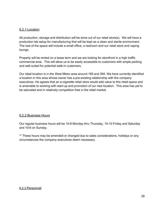  
 
6.2.1 Location 
 
All production, storage and distribution will be done out of our retail store(s).  We will have a 
production lab setup for manufacturing that will be kept as a clean and sterile environment. 
The rest of the space will include a small office, a restroom and our retail store and vaping 
lounge.   
 
Property will be rented on a lease term and we are looking for storefront in a high traffic 
commercial area.  This will allow us to be easily accessible to customers with ample parking 
and well suited for potential walk­in customers. 
 
Our ideal location is in the West Metro area around 169 and 394. We have currently identified 
a location in this area whose owner has a pre­existing relationship with the company 
executives. He agrees that an e­cigarette retail store would add value to this retail space and 
is amenable to working with start­up and promotion of our new location.  This area has yet to 
be saturated and in relatively competition free in the retail market. 
 
 
 
 
 
6.2.2 Business Hours 
 
Our regular business hours will be 10­8 Monday thru Thursday, 10­10 Friday and Saturday 
and 10­6 on Sunday. 
 
** These hours may be amended or changed due to sales considerations, holidays or any 
circumstances the company executives deem necessary. 
 
 
 
 
 
 
 
 
 
 
 
6.2.3 ​Personnel 
28 
 
 