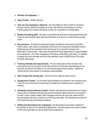  
● Number of employees:​  2 
 
● Type of labor:​  Skilled, Service 
 
● How are new employee’s obtained:​  We will initially be able to staff our business 
through friends, family and people we know. We will also post listings on various 
media outlets and conduct interviews to allow for acquisition of outside talent. 
 
● Quality of existing staff:​  We have a well balanced and hard working partnership that 
is set up with complimentary skill sets that allow us to focus on areas where we each 
excel. 
 
● Pay structure:​  As full­time employees Dustyn and Bryson will receive a $3,000 a 
month salary, with a plan to reevaluate at the end of 6 consecutive profitable months. 
Profit sharing will be evaluated at the end of year 2 or once the company has 
$200,000 in fiscal assets.  New hires will start at $10­$12 depending on responsibilities 
and experience.  Our store manager(s) will receive a $36,000 a year salary. In addition 
to salary the store manager will have the potential to earn a $500 bonus if the store 
exceeds sales goals. 
 
● Training methods and requirements:​  All new employees will be trained in the 
manufacturing of our product so that they will have an intimate understanding of our 
products as well as the ability to mix and produce liquid when needed.  Additional 
training will be done based on employee responsibilities. 
 
● New hiring in the coming year:​  All hires will be made as sales require.  
 
● Assignment of tasks:​  Current task responsibilities are outlined in the operation plan. 
Tasks for new hires will be customized as needed and outlined prior to creation of 
position. 
 
● Schedules and procedures in place:​ Written manufacturing procedures are in place 
along with an employee training manual and handbook. Both executive are expected 
to work 7 days a week initially. Store manager will work 46 hours per week and full 
time employee will work a maximum of 40 hours per week. The schedule accounts for 
30 minute opening and closing procedure.  
 
● Written job descriptions for employees:​ Job descriptions have been created for 
executives as part of our Partnership Agreement. Job descriptions have been created 
for the store manager as well as retail hourly employee’s. 
 
 
29 
 
 
