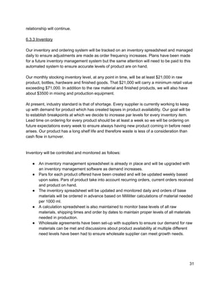 relationship will continue. 
 
6.3.3 Inventory 
 
Our inventory and ordering system will be tracked on an inventory spreadsheet and managed 
daily to ensure adjustments are made as order frequency increases. Plans have been made 
for a future inventory management system but the same attention will need to be paid to this 
automated system to ensure accurate levels of product are on hand. 
 
Our monthly stocking inventory level, at any point in time, will be at least $21,000 in raw 
product, bottles, hardware and finished goods. That $21,000 will carry a minimum retail value 
exceeding $71,000. In addition to the raw material and finished products, we will also have 
about $3500 in mixing and production equipment. 
 
At present, industry standard is that of shortage. Every supplier is currently working to keep 
up with demand for product which has created lapses in product availability. Our goal will be 
to establish breakpoints at which we decide to increase par levels for every inventory item. 
Lead time on ordering for every product should be at least a week so we will be ordering on 
future expectations every week to ensure always having new product coming in before need 
arises. Our product has a long shelf life and therefore waste is less of a consideration than 
cash flow in turnover. 
 
 
Inventory will be controlled and monitored as follows: 
 
● An inventory management spreadsheet is already in place and will be upgraded with 
an inventory management software as demand increases. 
● Pars for each product offered have been created and will be updated weekly based 
upon sales. Pars of product take into account recurring orders, current orders received 
and product on hand. 
● The inventory spreadsheet will be updated and monitored daily and orders of base 
materials will be ordered in advance based on Milliliter calculations of material needed 
per 1000 ml. 
● A calculation spreadsheet is also maintained to monitor base levels of all raw 
materials, shipping times and order by dates to maintain proper levels of all materials 
needed in production. 
● Wholesale agreements have been set­up with suppliers to ensure our demand for raw 
materials can be met and discussions about product availability at multiple different 
need levels have been had to ensure wholesale supplier can meet growth needs. 
 
 
 
31 
 
 