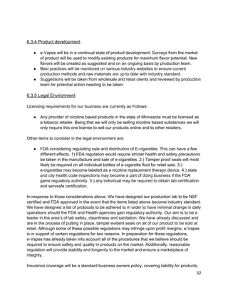  
 
6.3.4 Product development 
 
● e­Vapes will be in a continual state of product development. Surveys from the market 
of product will be used to modify existing products for maximum flavor potential. New 
flavors will be created as suggested and on an ongoing basis by production team. 
● Best practices will be monitored on various industry websites to ensure current 
production methods and raw materials are up to date with industry standard. 
● Suggestions will be taken from wholesale and retail clients and reviewed by production 
team for potential action needing to be taken. 
 
6.3.5 Legal Environment 
 
Licensing requirements for our business are currently as Follows: 
 
● Any provider of nicotine based products in the state of Minnesota must be licensed as 
a tobacco retailer. Being that we will only be selling nicotine based substances we will 
only require this one license to sell our products online and to other retailers. 
 
Other items to consider in the legal environment are: 
 
● FDA considering regulating sale and distribution of E­cigarettes. This can have a few 
different effects. 1) FDA regulation would require stricter health and safety precautions 
be taken in the manufacture and sale of e­cigarettes. 2.) Tamper proof seals will most 
likely be required on all individual bottles of e­cigarette fluid for retail sale. 3.) 
e­cigarettes may become labeled as a nicotine replacement therapy device. 4.) state 
and city health code inspections may become a part of doing business if the FDA 
gains regulatory authority. 5.) any individual may be required to obtain lab certification 
and servsafe certification. 
 
In response to those considerations above. We have designed our production lab to be NSF 
certified and FDA approved in the event that the items listed above become industry standard. 
We have designed a list of protocols to be adhered to in order to have minimal change in daily 
operations should the FDA and Health agencies gain regulatory authority. Our aim is to be a 
leader in the area’s of lab safety, cleanliness and sanitation. We have already discussed and 
are in the process of putting in place, tamper evident seals on all of our product to be sold at 
retail. Although some of these possible regulations may infringe upon profit margins, e­Vapes 
is in support of certain regulations for two reasons. In preparation for these regulations, 
e­Vapes has already taken into account all of the procedures that we believe should be 
required to ensure safety and quality in products on the market. Additionally, reasonable 
regulation will provide stability and longevity to the market and ensure a marketplace of 
integrity. 
 
Insurance coverage will be a standard business owners policy, covering liability for products, 
32 
 
 