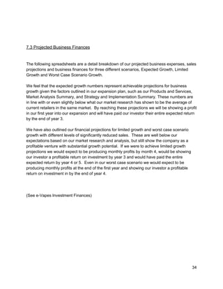  
 
 
7.3 Projected Business Finances 
 
 
The following spreadsheets are a detail breakdown of our projected business expenses, sales 
projections and business finances for three different scenarios, Expected Growth, Limited 
Growth and Worst Case Scenario Growth. 
 
We feel that the expected growth numbers represent achievable projections for business 
growth given the factors outlined in our expansion plan, such as our Products and Services, 
Market Analysis Summary, and Strategy and Implementation Summary. These numbers are 
in line with or even slightly below what our market research has shown to be the average of 
current retailers in the same market.  By reaching these projections we will be showing a profit 
in our first year into our expansion and will have paid our investor their entire expected return 
by the end of year 3. 
 
We have also outlined our financial projections for limited growth and worst case scenario 
growth with different levels of significantly reduced sales.  These are well below our 
expectations based on our market research and analysis, but still show the company as a 
profitable venture with substantial growth potential.  If we were to achieve limited growth 
projections we would expect to be producing monthly profits by month 4, would be showing 
our investor a profitable return on investment by year 3 and would have paid the entire 
expected return by year 4 or 5.  Even in our worst case scenario we would expect to be 
producing monthly profits at the end of the first year and showing our investor a profitable 
return on investment in by the end of year 4. 
 
 
 
(See e­Vapes Investment Finances) 
 
 
 
 
 
 
 
 
 
 
 
34 
 
 