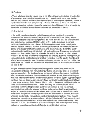 1.2 Products 
e­Vapes will offer e­cigarette Liquids in up to 150 different flavors with nicotine strengths from 
0­30mg(mg are a percent of the e­liquid made up of concentrated liquid nicotine. Desired 
amounts vary based on individual smoking habits prior to switching to e­cigarettes.). Bottles of 
liquid will be offered in 5ML (sample size), 15ML and 30ML sizes. e­Vapes will also offer 
electronic cigarettes, batteries, disposable cartomizers for refillable cartomizer tanks, drip tips, 
and smoke tanks along with all of the accessories and necessities for vaping.  
1.3 The Market 
In the past 6 years the e­cigarette market has emerged and consistently grown at an 
exponential rate. Stores continue to be opened and thrive all across the country and the 
amount of traditional smokers looking to make the switch is on the rise. The national market 
for e­cigarettes has surpassed 1 Billion dollars in 2013 and is speculated to overtake 
traditional cigarettes in the next 10 years. In Minnesota the market is ripe for e­cigarette 
products. With the recent tax increase on tobacco products more and more consumers are 
looking for a cheaper and healthier alternative. With this increase the demand for quality 
e­cigarette options will rise and the industry will continue to grow. The average e­smoker with 
go through a 30ML bottle of liquid in 1­2 weeks, the liquid is the primary nicotine delivery 
vehicle so it is the most necessary of components in e­smoking. Even with recent growth, the 
e­cigarette industry is still in its infancy and has tremendous room for growth. The FDA and 
other government agencies have begun to investigate e­cigarettes but as of yet, nothing has 
come of this. Big Tobacco has begun to offer e­cigarettes which is a good indicator that they 
are here to stay. 
e­Vapes possesses several competitive advantage in the market: First, our in house 
production lab and direct from manufacturer purchasing will allow our prices to consistently 
beat our competitors.  Our liquid production being done in house also gives us the ability to 
offer completely customizable flavors to meet any customers request, this is something that 
third party retailers can not offer, and it creates customer and brand loyalty.  ​By producing our 
own liquid right our stores we can make any flavor combination or changes to existing flavors 
to meet every customers desire.​ Second, it is our policy to always use the highest quality and 
safest raw materials available to us.  Though marketing and branding efforts, and our 
unrelenting commitment to production quality, we will continue to build our name as a 
company that is provides the absolute best liquid on the market. Lastly, e­Vapes will also 
posses a competitive advantage in knowledge and customer service.  In the first couple of 
years we will always have a company executive at the front counter of our store, managing 
wholesale clients needs, manufacturing liquids and directly training all new hires. This will 
allow us to consistently provide our customers with the highest level of customer service and 
share our extensive knowledge to provide consumers the best shopping experience.  It will 
also allow us to set a precedence as to how our store(s) will be run and implement training 
methods to ensure that our high level of service is maintained as we grow. 
5 
 
 