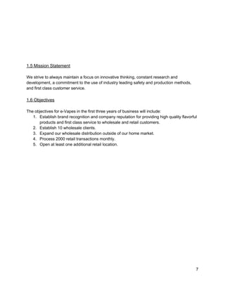  
 
 
 
 
 
1.5 Mission Statement 
 
We strive to always maintain a focus on innovative thinking, constant research and 
development, a commitment to the use of industry leading safety and production methods, 
and first class customer service.  
 
1.6 Objectives 
 
The objectives for e­Vapes in the first three years of business will include: 
1. Establish brand recognition and company reputation for providing high quality flavorful 
products and first class service to wholesale and retail customers. 
2. Establish 10 wholesale clients. 
3. Expand our wholesale distribution outside of our home market. 
4. Process 2000 retail transactions monthly. 
5. Open at least one additional retail location. 
 
 
 
 
 
 
 
 
 
 
 
 
 
 
 
 
7 
 
 