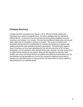  
 
 
 
 
 
 
Company Summary 
 
e­Vapes has been in business since August 1, 2013.  We are currently creating and 
manufacturing a variety of e­cigarette liquid.  Our flavor catalogue has now reached 32 
different flavors.  In that short time we have had nothing but positive feedback from both 
consumers and retailers in our industry.  We have also established relationships with several 
retail outlets that are interested in carrying our product.  The amount of research and 
preparation that we did prior to establishing our business has allowed us to produce high 
quality products that have exceeded everyone's expectations.  During the early stages of 
being in business, we have been operating part time with the executives of the company 
being able to run the operations while working full time jobs. However, we have quickly come 
to realize that the demand for our product, along with the necessity for opening a retail 
location, can not be met​ ​without full time commitment and additional financial resources. We 
are presently running operations out of one of the executives residence but will need to 
relocate into a business location to meet production and sales needs as well as establish a 
retail presence for our expected growth.  
 
 
 
 
 
 
 
 
 
 
 
 
 
 
 
 
8 
 
 
