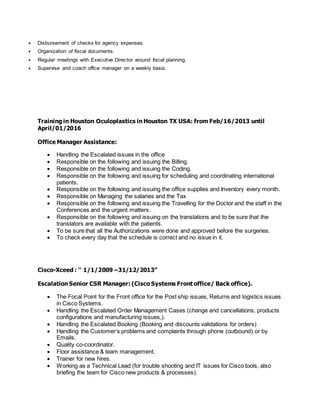  Disbursement of checks for agency expenses.
 Organization of fiscal documents.
 Regular meetings with Executive Director around fiscal planning.
 Supervise and coach office manager on a weekly basis.
Training in Houston Oculoplastics in Houston TX USA: from Feb/16/2013 until
April/01/2016
Office Manager Assistance:
 Handling the Escalated issues in the office
 Responsible on the following and issuing the Billing.
 Responsible on the following and issuing the Coding.
 Responsible on the following and issuing for scheduling and coordinating international
patients.
 Responsible on the following and issuing the office supplies and Inventory every month.
 Responsible on Managing the salaries and the Tax
 Responsible on the following and issuing the Travelling for the Doctor and the staff in the
Conferences and the urgent matters.
 Responsible on the following and issuing on the translations and to be sure that the
translators are available with the patients.
 To be sure that all the Authorizations were done and approved before the surgeries.
 To check every day that the schedule is correct and no issue in it.
Cisco-Xceed : '' 1/1/2009 –31/12/2013”
Escalation Senior CSR Manager: (Cisco Systems Front office/ Back office).
 The Focal Point for the Front office for the Post ship issues, Returns and logistics issues
in Cisco Systems.
 Handling the Escalated Order Management Cases (change and cancellations, products
configurations and manufacturing issues,).
 Handling the Escalated Booking (Booking and discounts validations for orders)
 Handling the Customer’s problems and complaints through phone (outbound) or by
Emails.
 Quality co-coordinator.
 Floor assistance & team management.
 Trainer for new hires.
 Working as a Technical Lead (for trouble shooting and IT issues for Cisco tools, also
briefing the team for Cisco new products & processes).
 