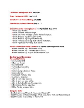 Call Center Management 101 July 2013
Anger Management 101 June 2013
Introduction to Medical Billing July 2013
Introduction to Medical Coding July 2013
Oracle University Training Courses from April 2008- July 2008
Oracle Data Modeling
Oracle Relational Database Design.
Oracle 10g Forms Developer Certified Professional (OCP).
Oracle database 10g: Introduction to SQL.
Oracle database 10g: Program with PL/SQL.
Oracle forms developer 10g: Build Internet Applications.
Oracle reports developer 10g: Build reports.
Oracle University Training Courses from August 2008- September 2008
Oracle database 10g: Performance tuning.
Oracle database 10g: managing oracle on Linux.
Oracle database 10g: Program with Advanced PL/SQL
Background Summary
Personal Soft Skills
 Communication Skills
Culture and Diversity
 Presentation Skills
 Technical Business writing
 Teamwork
 Problem solving & Decisions Making
 Customer Service
 Basic Sales & Marketing Skills
 Good listener & speaker.
 Ability to work under pressure.
 Ability to learn new tasks quickly.
 Ability to deal with all levels of management.
 Self-motivated, flexible, & punctual.
 Helpful, friendly, accepts criticism.

Computer Skills
Excellent command of Microsoft Windows and Windows NT
Good Knowledge of Microsoft Packages (Word, Excel, Power Point and Microsoft project)
Good Knowledge of researching on the Internet
 