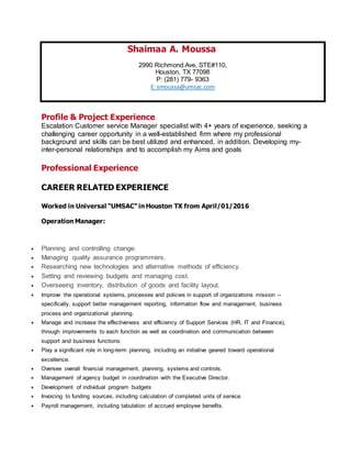 Shaimaa A. Moussa
2990 Richmond Ave, STE#110,
Houston, TX 77098
P: (281) 779- 9363
E: smoussa@umsac.com
Profile & Project Experience
Escalation Customer service Manager specialist with 4+ years of experience, seeking a
challenging career opportunity in a well-established firm where my professional
background and skills can be best utilized and enhanced, in addition. Developing my-
inter-personal relationships and to accomplish my Aims and goals
Professional Experience
CAREER RELATED EXPERIENCE
Worked in Universal “UMSAC” in Houston TX from April/01/2016
Operation Manager:
 Planning and controlling change.
 Managing quality assurance programmers.
 Researching new technologies and alternative methods of efficiency.
 Setting and reviewing budgets and managing cost.
 Overseeing inventory, distribution of goods and facility layout.
 Improve the operational systems, processes and policies in support of organizations mission --
specifically, support better management reporting, information flow and management, business
process and organizational planning.
 Manage and increase the effectiveness and efficiency of Support Services (HR, IT and Finance),
through improvements to each function as well as coordination and communication between
support and business functions.
 Play a significant role in long-term planning, including an initiative geared toward operational
excellence.
 Oversee overall financial management, planning, systems and controls.
 Management of agency budget in coordination with the Executive Director.
 Development of individual program budgets
 Invoicing to funding sources, including calculation of completed units of service.
 Payroll management, including tabulation of accrued employee benefits.
 