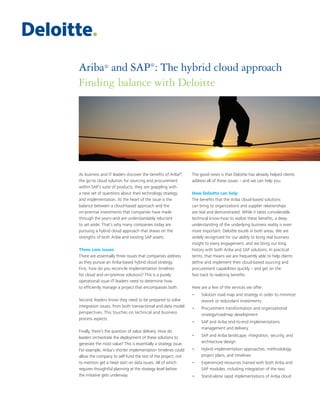 Ariba® and SAP®
: The hybrid cloud approach
Finding balance with Deloitte
As business and IT leaders discover the benefits of Ariba®
,
the go-to cloud solution for sourcing and procurement
within SAP’s suite of products, they are grappling with
a new set of questions about their technology strategy
and implementation. At the heart of the issue is the
balance between a cloud-based approach and the
on-premise investments that companies have made
through the years–and are understandably reluctant
to set aside. That’s why many companies today are
pursuing a hybrid cloud approach that draws on the
strengths of both Ariba and existing SAP assets.
Three core issues
There are essentially three issues that companies address
as they pursue an Ariba-based hybrid cloud strategy.
First, how do you reconcile implementation timelines
for cloud and on-premise solutions? This is a purely
operational issue–IT leaders need to determine how
to efficiently manage a project that encompasses both.
Second, leaders know they need to be prepared to solve
integration issues, from both transactional and data model
perspectives. This touches on technical and business
process aspects.
Finally, there’s the question of value delivery. How do
leaders orchestrate the deployment of these solutions to
generate the most value? This is essentially a strategy issue.
For example, Ariba’s shorter implementation timelines could
allow the company to self-fund the rest of the project, not
to mention get a head start on data issues. All of which
requires thoughtful planning at the strategy level before
the initiative gets underway.
The good news is that Deloitte has already helped clients
address all of these issues – and we can help you.
How Deloitte can help
The benefits that the Ariba cloud-based solutions
can bring to organizations and supplier relationships
are real and demonstrated. While it takes considerable
technical know-how to realize these benefits, a deep
understanding of the underlying business reality is even
more important. Deloitte excels in both areas. We are
widely recognized for our ability to bring real business
insight to every engagement, and we bring our long
history with both Ariba and SAP solutions. In practical
terms, that means we are frequently able to help clients
define and implement their cloud-based sourcing and
procurement capabilities quickly – and get on the
fast track to realizing benefits.
Here are a few of the services we offer:
•	 Solution road map and strategy in order to minimize
rework or redundant investments
•	 Procurement transformation and organizational
strategy/roadmap development
•	 SAP and Ariba end-to-end implementations
management and delivery
•	 SAP and Ariba landscape, integration, security, and
architecture design
•	 Hybrid implementation approaches, methodology,
project plans, and timelines
•	 Experienced resources trained with both Ariba and
SAP modules, including integration of the two
•	 Stand-alone rapid implementations of Ariba cloud
 