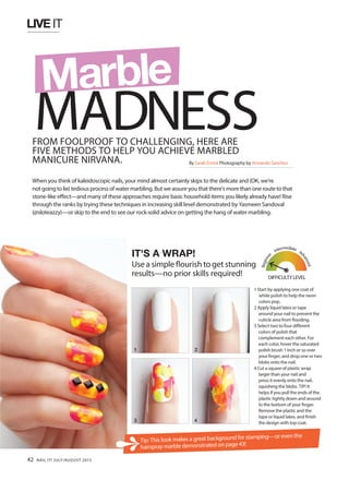 LIVE IT
FROM FOOLPROOF TO CHALLENGING, HERE ARE
FIVE METHODS TO HELP YOU ACHIEVE MARBLED
MANICURE NIRVANA.
When you think of kaleidoscopic nails, your mind almost certainly skips to the delicate and (OK, we’re
notgoingtolie) tediousprocessofwatermarbling.Butweassureyouthatthere’smorethanoneroutetothat
stone-like effect—and many of these approaches require basic household items you likely already have! Rise
through the ranks by trying these techniques in increasing skill level demonstrated by Yasmeen Sandoval
(@sloteazzy)—or skip to the end to see our rock-solid advice on getting the hang of water marbling.
IT'S A WRAP!
Use a simple flourish to get stunning
results—no prior skills required!
1 Start by applying one coat of
white polish to help the neon
colors pop.
2 Apply liquid latex or tape
around your nail to prevent the
cuticle area from flooding.
3 Select two to four different
colors of polish that
complement each other. For
each color, hover the saturated
polish brush 1 inch or so over
your finger, and drop one or two
blobs onto the nail.
4 Cut a square of plastic wrap
larger than your nail and
press it evenly onto the nail,
squishing the blobs. TIP! It
helps if you pull the ends of the
plastic tightly down and around
to the bottom of your finger.
Remove the plastic and the
tape or liquid latex, and finish
the design with top coat.
1 2
3 4
Tip: This look makes a great background for stamping—or even the
hairspray marble demonstrated on page 43!
MADNESS
Marble
By Sarah Emick Photography by Armando Sanchez
DIFFICULTYLEVEL
Beginne
r
Intermediate
Ad
vanced
42 NAIL IT! JULY/AUGUST 2015
 