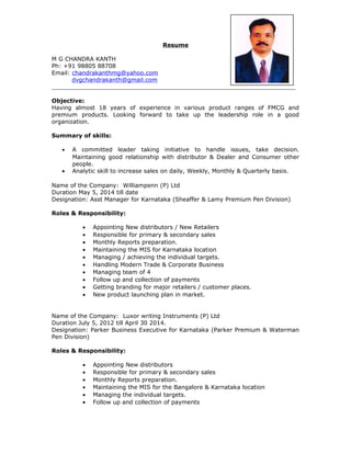 Resume
M G CHANDRA KANTH
Ph: +91 98805 88708
Email: chandrakanthmg@yahoo.com
dvgchandrakanth@gmail.com
___________________________________________________________________
Objective:
Having almost 18 years of experience in various product ranges of FMCG and
premium products. Looking forward to take up the leadership role in a good
organization.
Summary of skills:
• A committed leader taking initiative to handle issues, take decision.
Maintaining good relationship with distributor & Dealer and Consumer other
people.
• Analytic skill to increase sales on daily, Weekly, Monthly & Quarterly basis.
Name of the Company: Williampenn (P) Ltd
Duration May 5, 2014 till date
Designation: Asst Manager for Karnataka (Sheaffer & Lamy Premium Pen Division)
Roles & Responsibility:
• Appointing New distributors / New Retailers
• Responsible for primary & secondary sales
• Monthly Reports preparation.
• Maintaining the MIS for Karnataka location
• Managing / achieving the individual targets.
• Handling Modern Trade & Corporate Business
• Managing team of 4
• Follow up and collection of payments
• Getting branding for major retailers / customer places.
• New product launching plan in market.
Name of the Company: Luxor writing Instruments (P) Ltd
Duration July 5, 2012 till April 30 2014.
Designation: Parker Business Executive for Karnataka (Parker Premium & Waterman
Pen Division)
Roles & Responsibility:
• Appointing New distributors
• Responsible for primary & secondary sales
• Monthly Reports preparation.
• Maintaining the MIS for the Bangalore & Karnataka location
• Managing the individual targets.
• Follow up and collection of payments
 