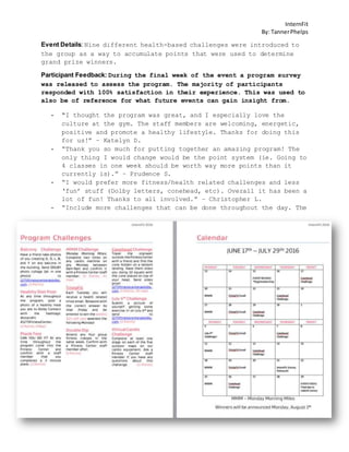 InternFit
By: TannerPhelps
Event Details: Nine different health-based challenges were introduced to
the group as a way to accumulate points that were used to determine
grand prize winners.
Participant Feedback: During the final week of the event a program survey
was released to assess the program. The majority of participants
responded with 100% satisfaction in their experience. This was used to
also be of reference for what future events can gain insight from.
- “I thought the program was great, and I especially love the
culture at the gym. The staff members are welcoming, energetic,
positive and promote a healthy lifestyle. Thanks for doing this
for us!” – Katelyn D.
- “Thank you so much for putting together an amazing program! The
only thing I would change would be the point system (ie. Going to
4 classes in one week should be worth way more points than it
currently is).” – Prudence S.
- “I would prefer more fitness/health related challenges and less
‘fun’ stuff (Dolby letters, conehead, etc). Overall it has been a
lot of fun! Thanks to all involved.” – Christopher L.
- “Include more challenges that can be done throughout the day. The
 