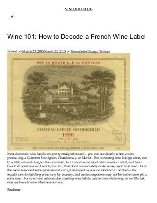 VINFOLIO BLOG
Wine 101: How to Decode a French Wine Label
Posted on March 23, 2015March 23, 2015 by Bernadette Elizaga Trevias
Most domestic wine labels are pretty straightforward – you can see clearly when you’re
purchasing a Cabernet Sauvignon, Chardonnay, or Merlot.  But venturing into foreign wines can
be a little intimidating for the uninitiated – a French wine label often omits varietal, and has a
bunch of notations (in French, bien sur) that don’t immediately make sense upon first read.  Even
the most seasoned wine professional can get stumped by a wine label now and then – the
regulations for labeling wine vary by country, and each component may not be in the same place
each time.  For new wine aficionados, reading wine labels can be overwhelming, so we’ll break
down a French wine label here for you.
Producer
MEN
U
 