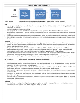 O R G A N I S A T I O N A L E X P E R I E N C E
Jul’07 - till date Al Tanmyah Services LLC (Dubai Islamic Bank PJSC), Dubai, UAE as Accounts Manager
Role:
• Interacting with the Business Heads for handling processing all the financial transactions and controlling all the financial
activities of the company
• Involved in budgeting and detailed costing
• Interacting with the Business Heads for ensuring smooth business operations through strategic financial planning
• Accountable for implementing a detailed and illustrative budget process for smooth preparation of business line wise annual
budget
• Formulating comprehensive accountingpolicy & procedures that helped in streamliningthe internal controls and routine issues
• Coordinating with the major stakeholders for making them understand the standard policies and procedures of accounting &
finance
Highlights:
 Steered efforts in implementing OracleHyperionfor consolidatinggroup entity financial statements and related notes & schedules
 Played a key role in improvingthe accounts receivables process as well as developingefficient collectionsprocess that helped in
opening new investment opportunities
 Competently reduced average collection cycle time from 95 days to 55 days that helped in improving the cash flow
 Automated the preparation of 5 reports using Oracle Discoverer that had previously required 12 hours of effort per week
 Improved the timeliness of month-end financial reporting from approximately 5 days to 2 days
 Provided information on financial status by preparing special reports such as employee to turnover relationship, effective
absorption of administrative expenses in standard costing and pricing scheme of organization.
 Devised collections, billing, payroll, invoice dispatch processes, controls & systems to ensure operational excellence
Jun’05 – May’07 Bueasa Building Materials LLC, Dubai, UAE as Accountant
Role:
 Monitored all the financial transactions processing and reporting the same to the management and Sales & Marketing
Department for making decisions and formulating plans
 Analyzed & integrated the inventory with the financial accounting system that helped in effective and accurate financial
reporting and valuations. Further, enhanced the control over the financial assets of the company.
 Accountable for implementing comprehensive inventory and accounting system for improving the inventory management and
inventory control
 Involved in the preparation of product line wise budgets and forecas t to assist management in developing strategies and
formulating action plans
 Interacted with the clients for collecting overdue and dead accounts receivables that included collection of AED 250,000 worth
of receivables of doubtful debts
Highlights:
• Steered efforts in creating a lean logistics management system for avoiding wastage of labor hours and fuel and reducing the
vehicle fuel and transport cost from AED 80,000 to AED 65,000 per month
 