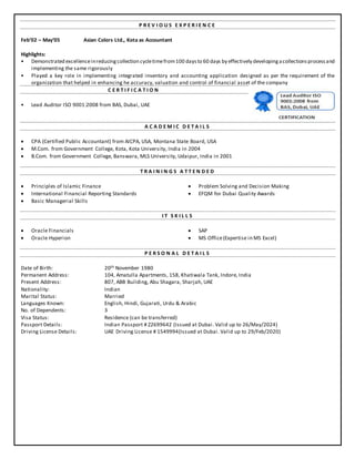 P R E V I O U S E X P E R I E N C E
Feb’02 – May’05 Asian Colors Ltd., Kota as Accountant
Highlights:
• Demonstrated excellenceinreducingcollection cycletimefrom100 daysto 60 days by effectively developingacollectionsprocessand
implementing the same rigorously
• Played a key role in implementing integrated inventory and accounting application designed as per the requirement of the
organization that helped in enhancing he accuracy, valuation and control of financial asset of the company
C E R T I F I C A T I O N
• Lead Auditor ISO 9001:2008 from BAS, Dubai, UAE
A C A D E M I C D E T A I L S
 CPA (Certified Public Accountant) from AICPA, USA, Montana State Board, USA
 M.Com. from Government College, Kota, Kota University, India in 2004
 B.Com. from Government College, Banswara, MLS University, Udaipur, India in 2001
T R A I N I N G S A T T E N D E D
 Principles of Islamic Finance
 International Financial Reporting Standards
 Basic Managerial Skills
 Problem Solving and Decision Making
 EFQM for Dubai Quality Awards
I T S K I L L S
 Oracle Financials
 Oracle Hyperion
 SAP
 MS Office(Expertise in MS Excel)
P E R S O N A L D E T A I L S
Date of Birth: 20th November 1980
Permanent Address: 104, Amatulla Apartments, 158, Khatiwala Tank, Indore, India
Present Address: 807, ABB Building, Abu Shagara, Sharjah, UAE
Nationality: Indian
Marital Status: Married
Languages Known: English, Hindi, Gujarati, Urdu & Arabic
No. of Dependents: 3
Visa Status: Residence (can be transferred)
Passport Details: Indian Passport # Z2699642 (Issued at Dubai. Valid up to 26/May/2024)
Driving License Details: UAE Driving License # 1549994(Issued at Dubai. Valid up to 29/Feb/2020)
 