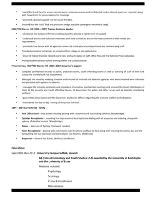 • I used Word and Excel to ensure records were contemporaneous and confidential, and produced reports as required, along
with PowerPoint for presentations for meetings.
• I provided a pivotal support role for Social Workers.
• Ensured that the ‘FAST’ bed and provision always available (emergency residential care).
HMP/YOI Warren Hill (2006 – 2007) Trainee Guidance Worker
• I shadowed the Guidance Worker enabling myself to provide a higher level of support.
• I undertook one-to-one induction interviews with new trainees to ensure the measurement of their needs and
requirements.
• I provided close liaison with all agencies connected to the education department and relevant wing staff.
• Provided assistance to trainees to complete their college or job applications.
• I ensured that all trainees’ records were clear and up to date; on both office files and the National Prison database.
• Provided administration whilst working within the Guidance team.
Prison Service, HMP/YOI Warren Hill (2004 -2007) Governor’s Support
• Compiled confidential records to police, probation teams, youth offending teams as well as advising all staff of their CRB
status and trainee/staff risk assessments.
• Managed the monthly meeting schedule and ensured all internal and external agencies who were involved were informed
and provided with agendas in advance.
• I managed the minutes, protocols and procedure of sensitive, confidential meetings and ensured the timely distribution of
them to the security and youth offending teams, to Governors, the police and other areas such as diversity monitoring
sections.
• I guaranteed close liaison with the Governors and Senior Officers regarding the trainees’ welfare and education.
• I maintained the day-to-day running of the prison intranet.
1994 – 2004 Career break - family
• Post Office Store - shop duties including dealing with customers and stock taking (Melton, Woodbridge).
• Optician Receptionist – providing first impression of local opticians dealing with all enquiries and ordering, along with
upkeep of detailed records (Woodbridge).
• Nanny – Sole care of 2yr boy (Stockwell, London).
• Hotel Receptionist – dealing with clients both over the phone and face-to-face along with ensuring the rooms, bar and the
banqueting hall was always prepared/ready for use.(Staines, Middlesex)
• Barperson – General bar duties. (Ashford, Middlesex)
Education:
Sept 2009-May 2012 University Campus Suffolk, Ipswich
BA (Hons) Criminology and Youth Studies (2.2) awarded by the University of East Anglia
and the University of Essex
Modules included:
Psychology
Sociology
Crime & Punishment
Data Analysis
Page 3 of 5 Samantha Coombs: Curriculum Vitae
 