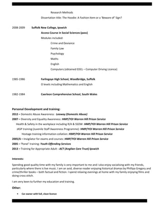 Research Methods
Dissertation title: The Hoodie: A Fashion Item or a ‘Beware of’ Sign?
2008-2009 Suffolk New College, Ipswich
Access Course in Social Sciences (pass)
Modules included:
Crime and Deviance
Family Law
Psychology
Maths
English
Computers (obtained EDCL – Computer Driving Licence)
1985-1986 Farlingaye High School, Woodbridge, Suffolk
O levels including Mathematics and English
1982-1984 Caerleon Comprehensive School, South Wales
Personal Development and training:
2012 – Domestic Abuse Awareness: Leeway (Domestic Abuse)
2007 – Diversity and Equality Awareness: HMP/YOI Warren Hill Prison Service
Health & Safety in the workplace including R/A & SSOW: HMP/YOI Warren Hill Prison Service
JASP training (Juvenile Staff Awareness Programme): HMP/YOI Warren Hill Prison Service
Hostage training information collation: HMP/YOI Warren Hill Prison Service
2005/6 – Invigilator for exams and courses: HMP/YOI Warren Hill Prison Service
2005 – ‘Panel’ training: Youth Offending Services
2013 – Training for Appropriate Adult - ACT (Anglian Care Trust) Ipswich
Interests:
Spending good quality time with my family is very important to me and I also enjoy socialising with my friends,
particularly where there is live music. I am an avid, diverse reader enjoying historical dramas by Phillipa Gregory and
crime/thriller books – both factual and fiction. I spend relaxing evenings at home with my family enjoying films and
doing cross stitch.
I am very keen to further my education and training.
Other:
• Car owner with full, clean licence
Page 4 of 5 Samantha Coombs: Curriculum Vitae
 