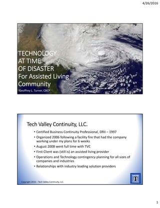 4/26/2016
1
TECHNOLOGY 
AT TIME 
OF DISASTER
For Assisted Living
Community
Geoffrey L. Turner, CBCP
Tech Valley Continuity, LLC.
• Certified Business Continuity Professional, DRII – 1997
• Organized 2006 following a facility fire that had the company 
working under my plans for 6 weeks 
• August 2008 went full time with TVC
• First Client was (still is) an assisted living provider
• Operations and Technology contingency planning for all sizes of 
companies and industries
• Relationships with industry leading solution providers
Copyright 2016 – Tech Valley Continuity, LLC.
 