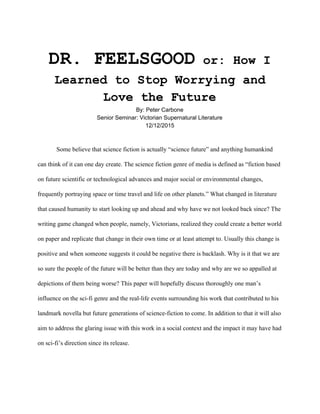  
DR. FEELSGOOD​ or: How I 
Learned to Stop Worrying and 
Love the Future 
By: Peter Carbone 
Senior Seminar: Victorian Supernatural Literature 
12/12/2015 
 
 
Some believe that science fiction is actually “science future” and anything humankind 
can think of it can one day create. The science fiction genre of media is defined as “fiction based 
on future scientific or technological advances and major social or environmental changes, 
frequently portraying space or time travel and life on other planets.” What changed in literature 
that caused humanity to start looking up and ahead and why have we not looked back since? The 
writing game changed when people, namely, Victorians, realized they could create a better world 
on paper and replicate that change in their own time or at least attempt to. Usually this change is 
positive and when someone suggests it could be negative there is backlash. Why is it that we are 
so sure the people of the future will be better than they are today and why are we so appalled at 
depictions of them being worse? This paper will hopefully discuss thoroughly one man’s 
influence on the sci­fi genre and the real­life events surrounding his work that contributed to his 
landmark novella but future generations of science­fiction to come. In addition to that it will also 
aim to address the glaring issue with this work in a social context and the impact it may have had 
on sci­fi’s direction since its release.  
 